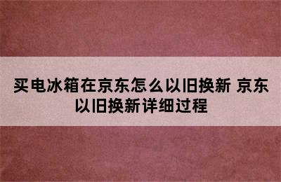 买电冰箱在京东怎么以旧换新 京东以旧换新详细过程